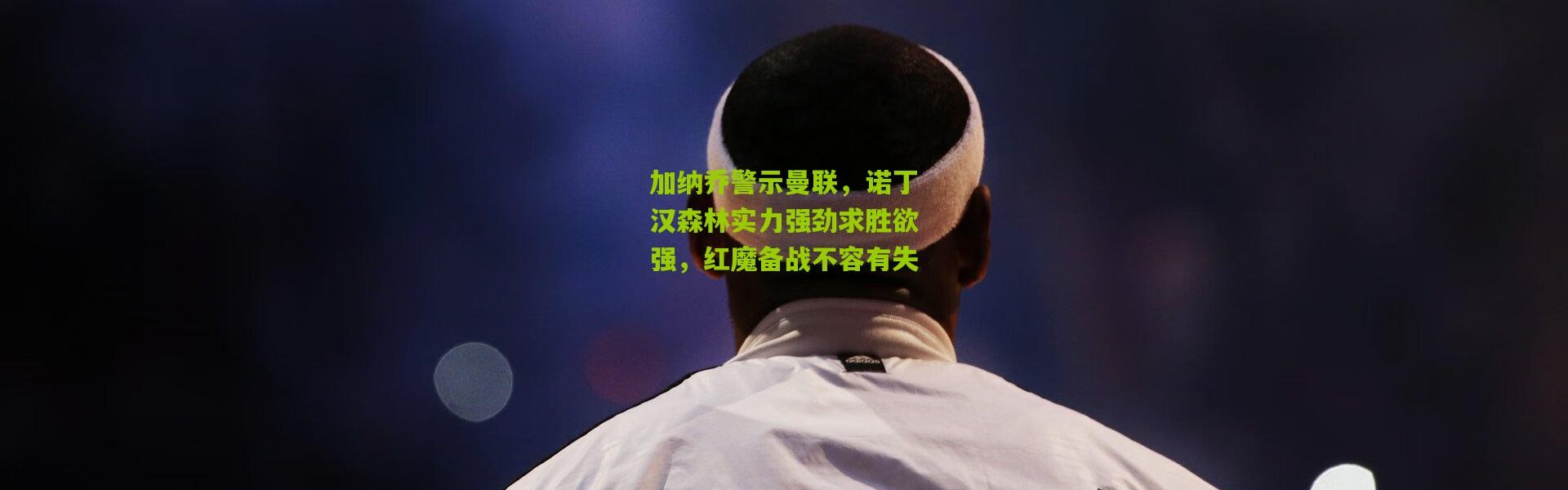 加纳乔警示曼联，诺丁汉森林实力强劲求胜欲强，红魔备战不容有失