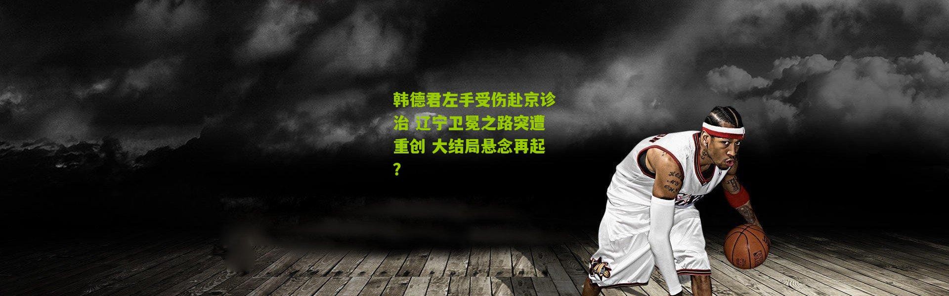 韩德君左手受伤赴京诊治 辽宁卫冕之路突遭重创 大结局悬念再起？