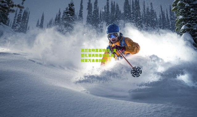 波兰主帅直面挑战，重塑扎莱夫斯基状态 静候莱万未来抉择