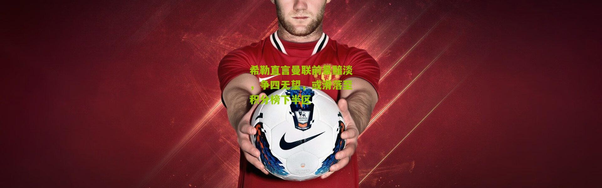 希勒直言曼联前景黯淡，争四无望，或滑落至积分榜下半区