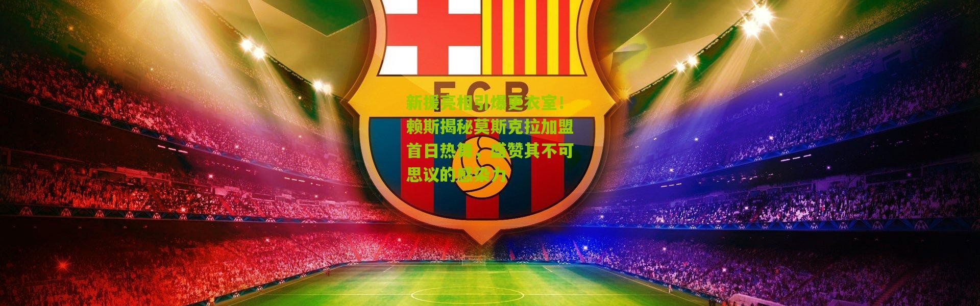 新援亮相引爆更衣室！赖斯揭秘莫斯克拉加盟首日热舞，盛赞其不可思议的感染力