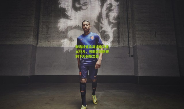 斯洛特直言再遇皇马意义非凡，强调欧冠新赛制下无弱旅之战