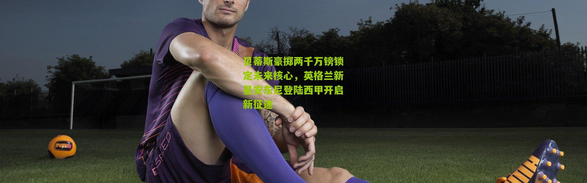 贝蒂斯豪掷两千万镑锁定未来核心，英格兰新星安东尼登陆西甲开启新征途