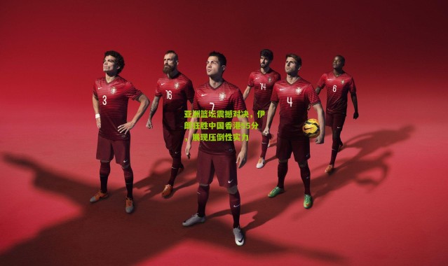 亚洲篮坛震撼对决，伊朗狂胜中国香港55分，展现压倒性实力