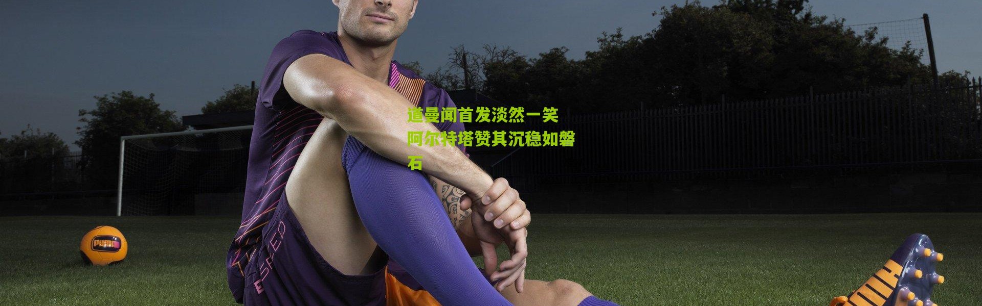 道曼闻首发淡然一笑 阿尔特塔赞其沉稳如磐石