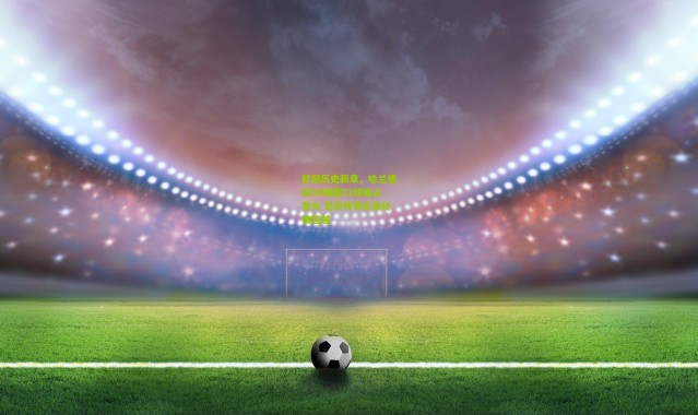 欧冠历史新章，哈兰德前50场轰52球独占鳌头 范尼传奇纪录终被超越