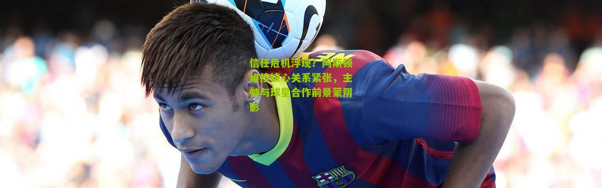 信任危机浮现？阿斯顿维拉核心关系紧张，主帅与球星合作前景蒙阴影