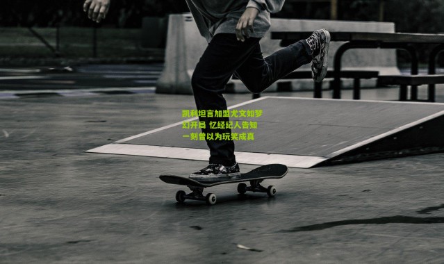 凯利坦言加盟尤文如梦幻开局 忆经纪人告知一刻曾以为玩笑成真