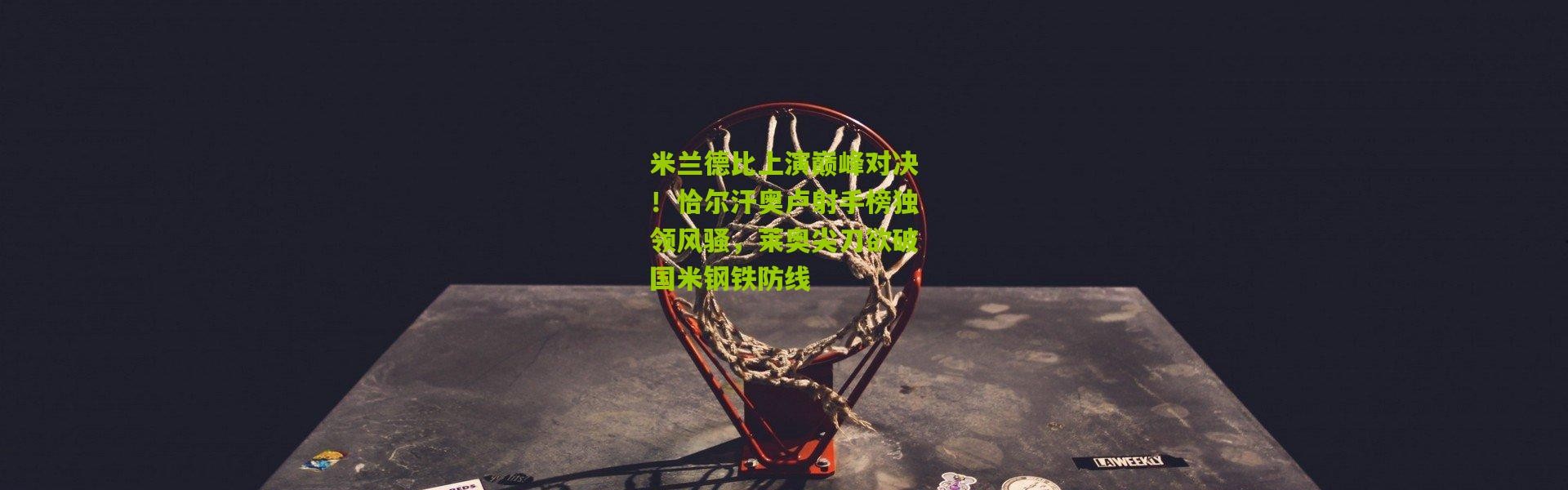 米兰德比上演巅峰对决！恰尔汗奥卢射手榜独领风骚，莱奥尖刀欲破国米钢铁防线