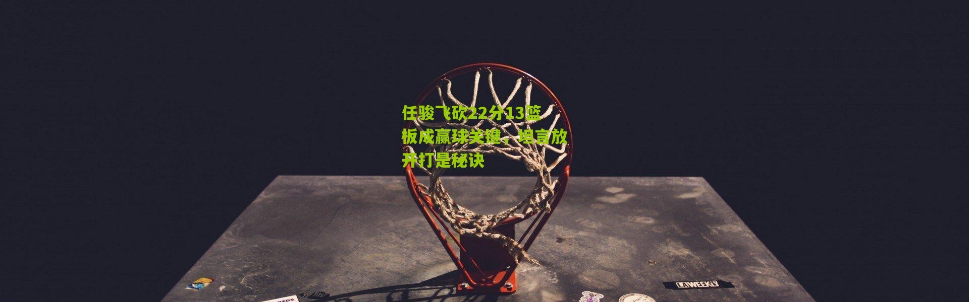 任骏飞砍22分13篮板成赢球关键，坦言放开打是秘诀