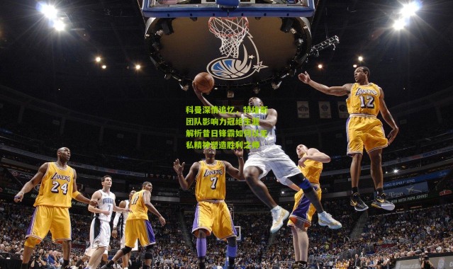 科曼深情追忆，特维斯团队影响力冠绝生涯 解析昔日锋霸如何以无私精神塑造胜利之师