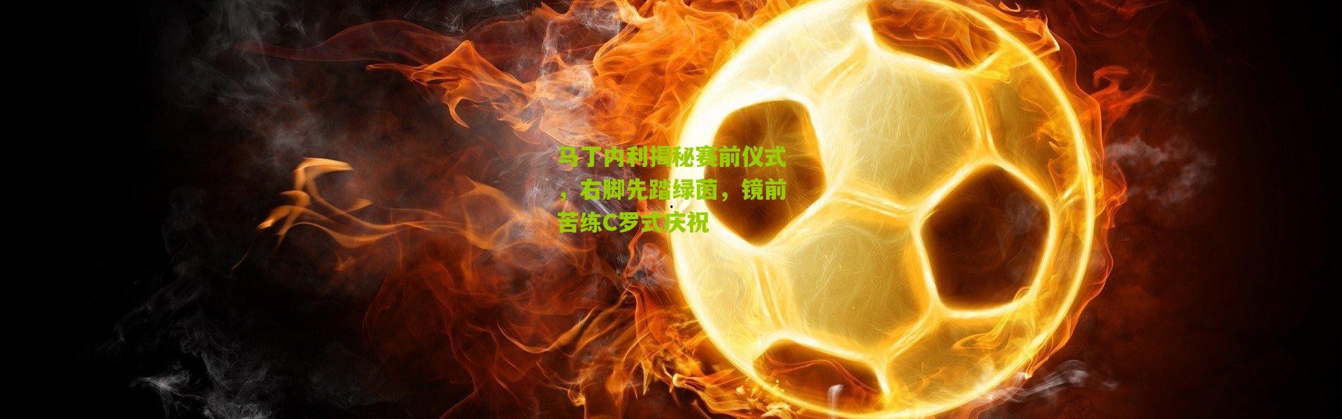 马丁内利揭秘赛前仪式，右脚先踏绿茵，镜前苦练C罗式庆祝