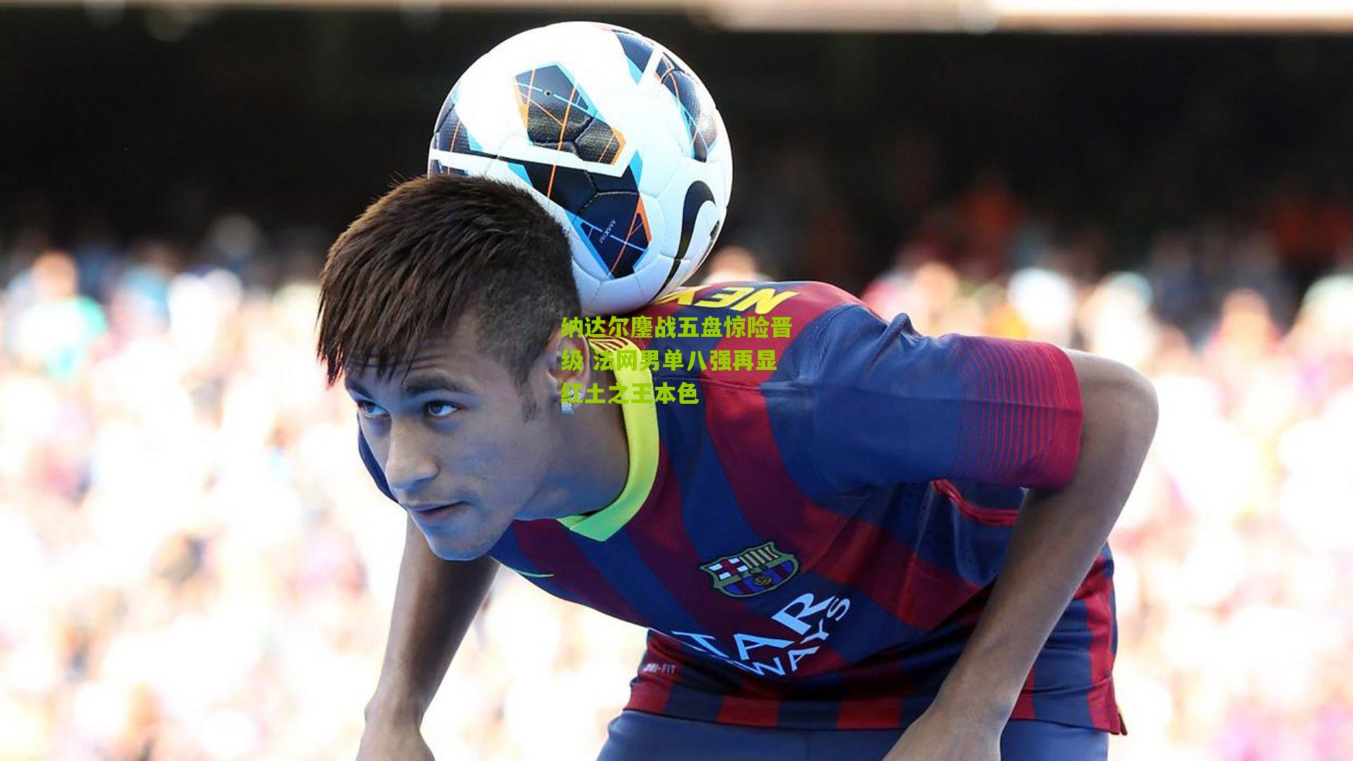 纳达尔鏖战五盘惊险晋级 法网男单八强再显红土之王本色
